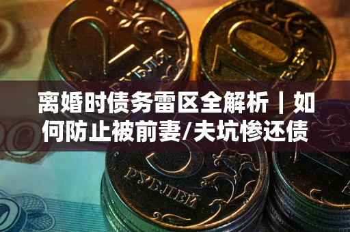 武汉离婚时债务雷区全解析｜如何防止被前妻/夫坑惨还债？