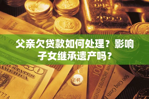 武汉父亲欠贷款如何处理?影响子女继承遗产吗? 武汉父亲欠贷款如何处理?影响子女继承遗产吗?