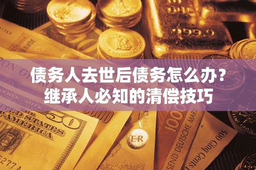 武汉债务人去世后债务怎么办？继承人必知的清偿技巧