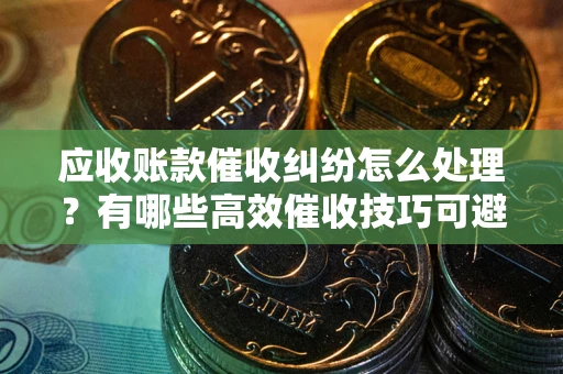 武汉应收账款催收纠纷怎么处理？有哪些高效催收技巧可避免坏账？